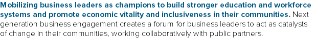 Mobilizing business leaders as champions to build stronger education and workforce systems and promote economic vitality and inclusiveness in their communities. Next generation business engagement creates a forum for business leaders to act as catalysts of change in their communities, working collaboratively with public partners. 