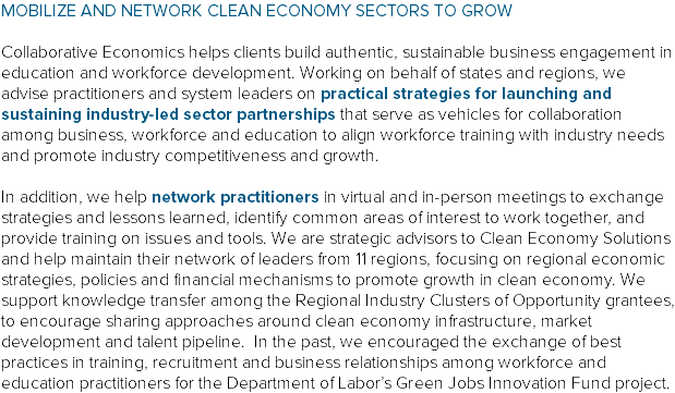 MOBILIZE AND NETWORK CLEAN ECONOMY SECTORS TO GROW Collaborative Economics helps clients build authentic, sustainable business engagement in education and workforce development. Working on behalf of states and regions, we advise practitioners and system leaders on practical strategies for launching and sustaining industry-led sector partnerships that serve as vehicles for collaboration among business, workforce and education to align workforce training with industry needs and promote industry competitiveness and growth. In addition, we help network practitioners in virtual and in-person meetings to exchange strategies and lessons learned, identify common areas of interest to work together, and provide training on issues and tools. We are strategic advisors to Clean Economy Solutions and help maintain their network of leaders from 11 regions, focusing on regional economic strategies, policies and financial mechanisms to promote growth in clean economy. We support knowledge transfer among the Regional Industry Clusters of Opportunity grantees, to encourage sharing approaches around clean economy infrastructure, market development and talent pipeline. In the past, we encouraged the exchange of best practices in training, recruitment and business relationships among workforce and education practitioners for the Department of Labor’s Green Jobs Innovation Fund project.